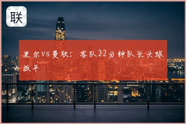 里尔vs曼联：客队22分钟队长头球扳平